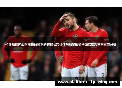 拉什福德迎战阿根廷背景下的英超状态评估与前景解析全面深度观察与影响分析