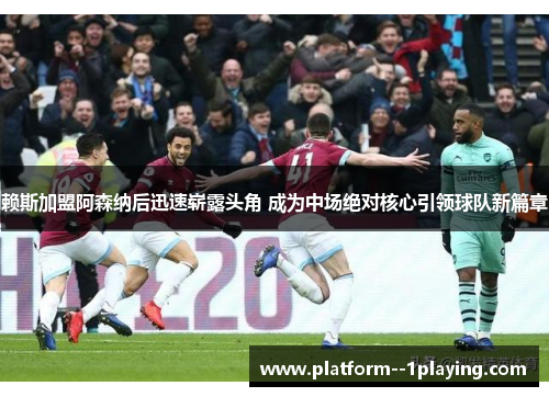 赖斯加盟阿森纳后迅速崭露头角 成为中场绝对核心引领球队新篇章