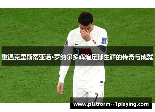 重温克里斯蒂亚诺·罗纳尔多辉煌足球生涯的传奇与成就